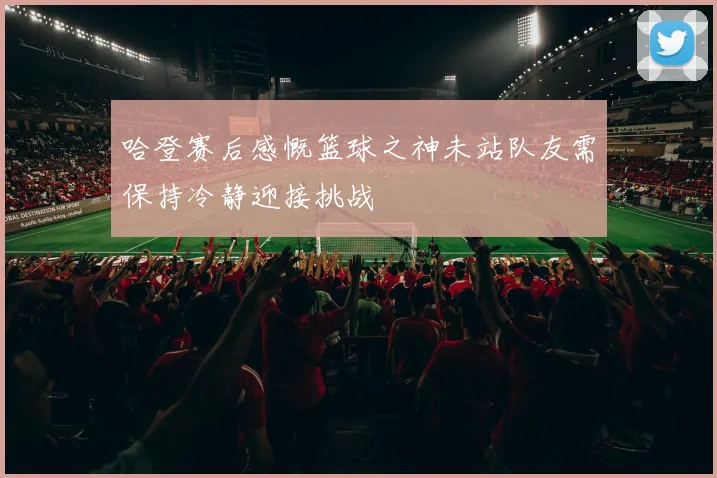 哈登赛后感慨篮球之神未站队友需保持冷静迎接挑战