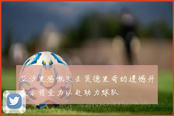 亚沙里感慨失去莫德里奇的遗憾并表示将全力以赴助力球队