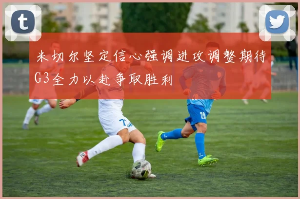 米切尔坚定信心强调进攻调整期待G3全力以赴争取胜利