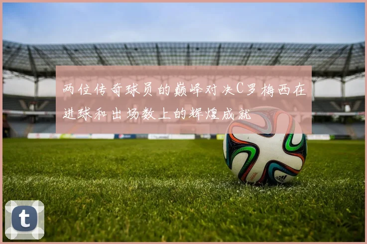 两位传奇球员的巅峰对决C罗梅西在进球和出场数上的辉煌成就