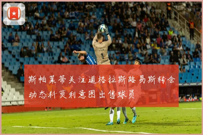 斯帕莱蒂关注道格拉斯路易斯转会动态科莫利意图出售球员