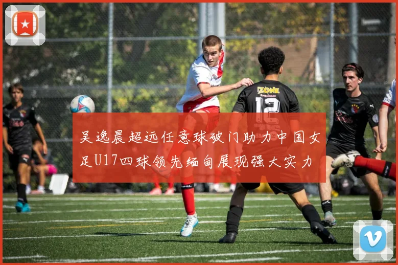 吴逸晨超远任意球破门助力中国女足U17四球领先缅甸展现强大实力