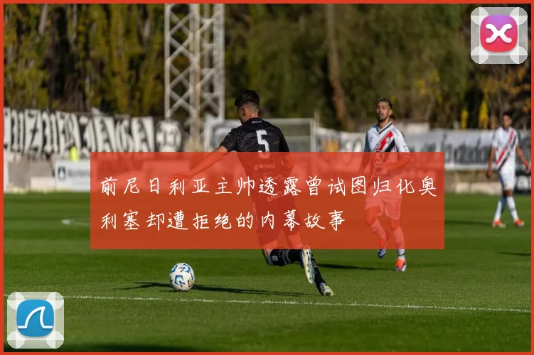 前尼日利亚主帅透露曾试图归化奥利塞却遭拒绝的内幕故事