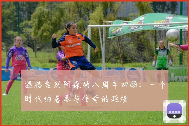 温格告别阿森纳八周年回顾：一个时代的落幕与传奇的延续