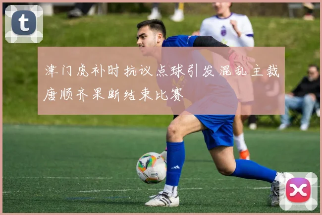 津门虎补时抗议点球引发混乱主裁唐顺齐果断结束比赛
