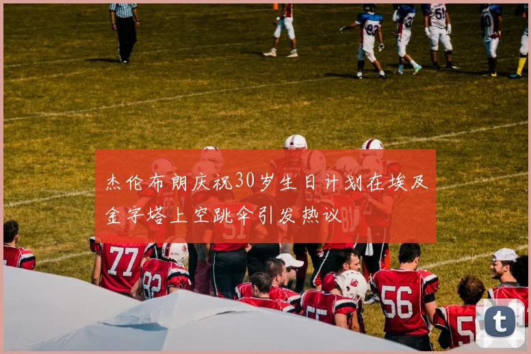 杰伦布朗庆祝30岁生日计划在埃及金字塔上空跳伞引发热议