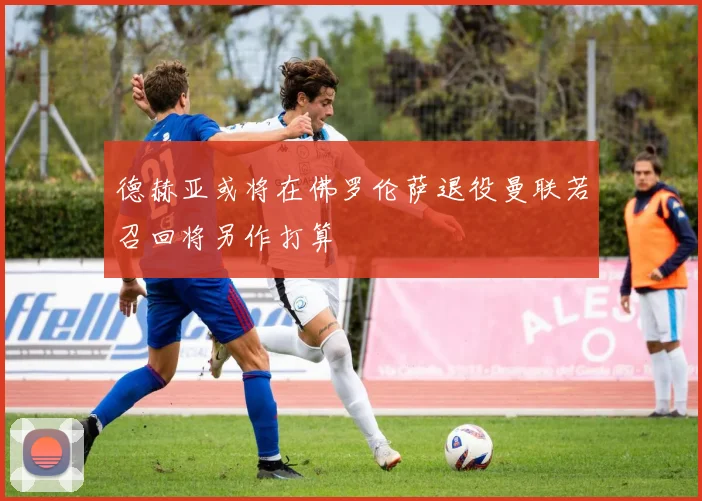 德赫亚或将在佛罗伦萨退役曼联若召回将另作打算
