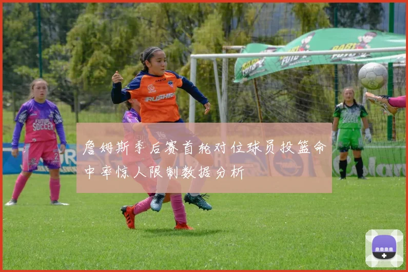 詹姆斯季后赛首轮对位球员投篮命中率惊人限制数据分析
